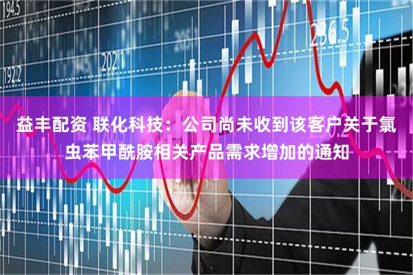 益丰配资 联化科技：公司尚未收到该客户关于氯虫苯甲酰胺相关产品需求增加的通知