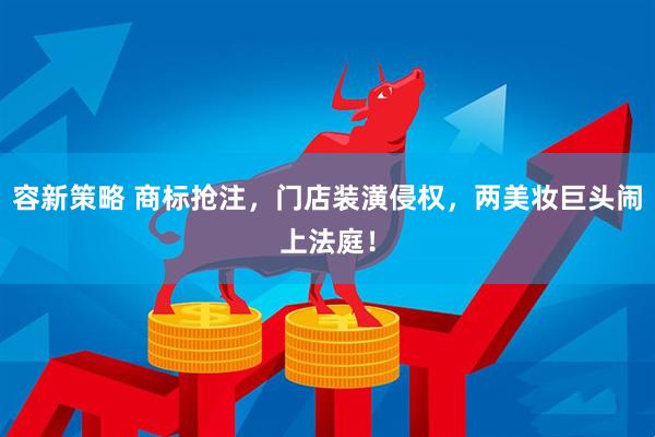 容新策略 商标抢注，门店装潢侵权，两美妆巨头闹上法庭！