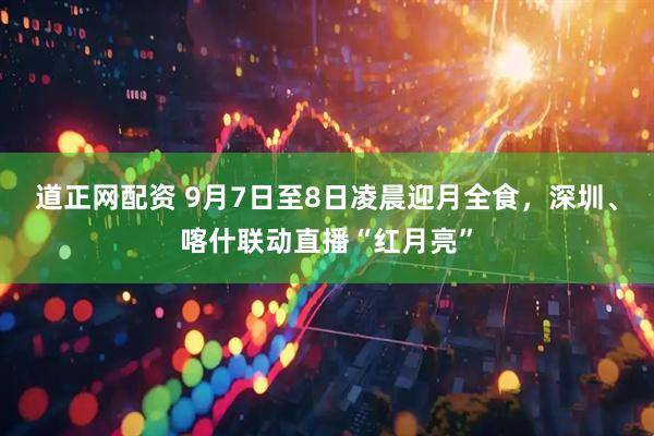道正网配资 9月7日至8日凌晨迎月全食，深圳、喀什联动直播“红月亮”