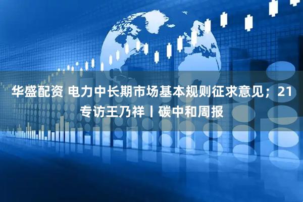 华盛配资 电力中长期市场基本规则征求意见；21专访王乃祥丨碳中和周报
