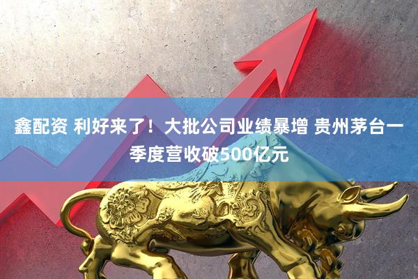 鑫配资 利好来了！大批公司业绩暴增 贵州茅台一季度营收破500亿元