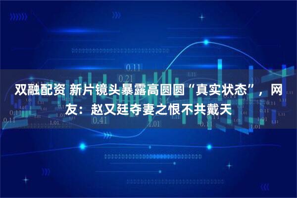 双融配资 新片镜头暴露高圆圆“真实状态”，网友：赵又廷夺妻之恨不共戴天