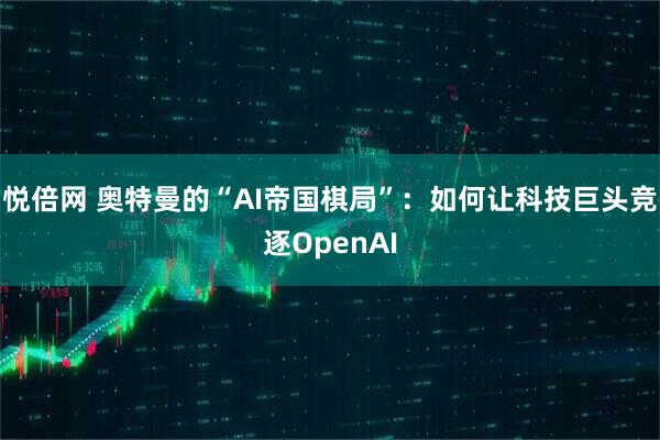 悦倍网 奥特曼的“AI帝国棋局”：如何让科技巨头竞逐OpenAI