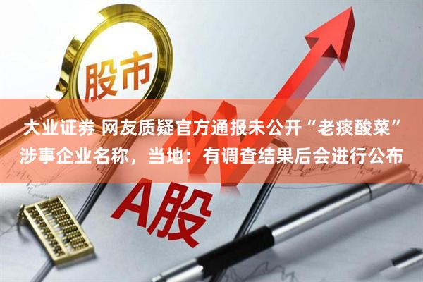 大业证券 网友质疑官方通报未公开“老痰酸菜”涉事企业名称，当地：有调查结果后会进行公布