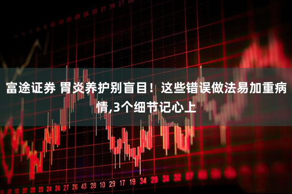 富途证券 胃炎养护别盲目！这些错误做法易加重病情,3个细节记心上