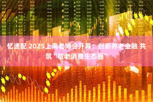 忆速配 2025上海老博会开幕：创新养老金融 共筑“敬老消费生态圈”