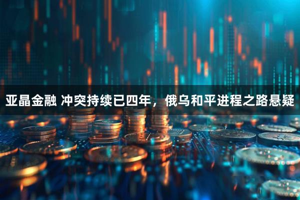亚晶金融 冲突持续已四年，俄乌和平进程之路悬疑